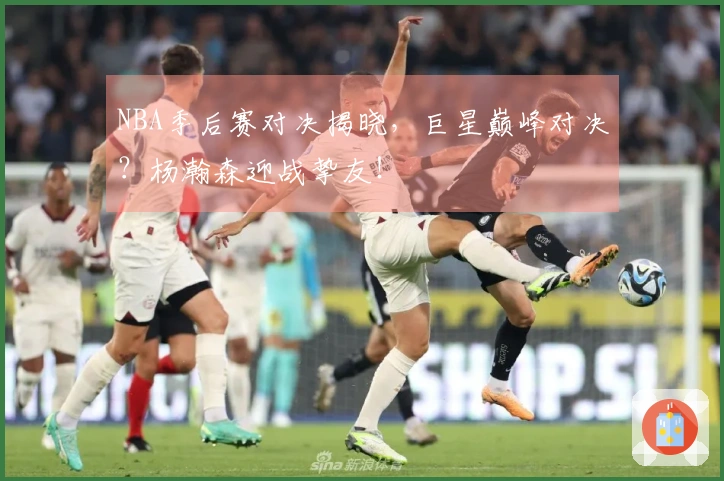 NBA季后赛对决揭晓，巨星巅峰对决？杨瀚森迎战挚友！