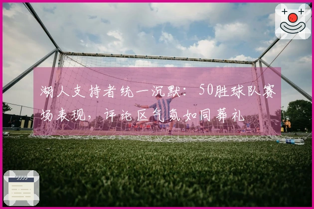 湖人支持者统一沉默：50胜球队赛场表现，评论区气氛如同葬礼
