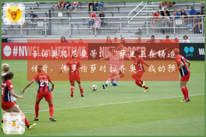 专访奥格尼桑蒂：“萨里正在铸造传奇。佛罗伦萨对拉齐奥？我的预测是……”