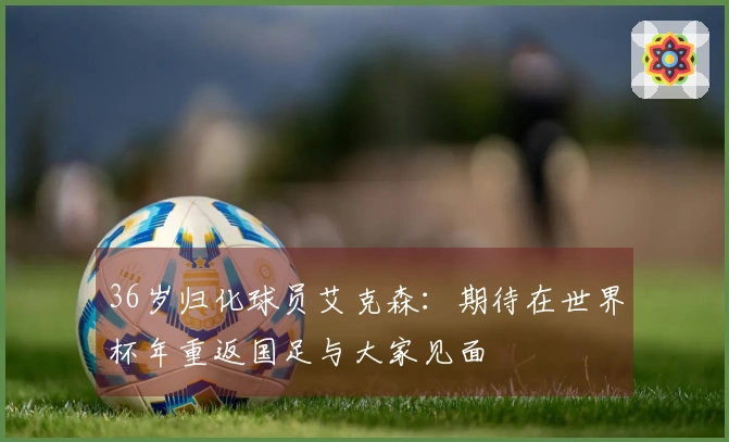 36岁归化球员艾克森：期待在世界杯年重返国足与大家见面