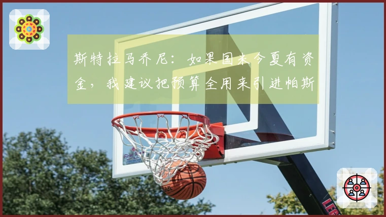 斯特拉马乔尼：如果国米今夏有资金，我建议把预算全用来引进帕斯