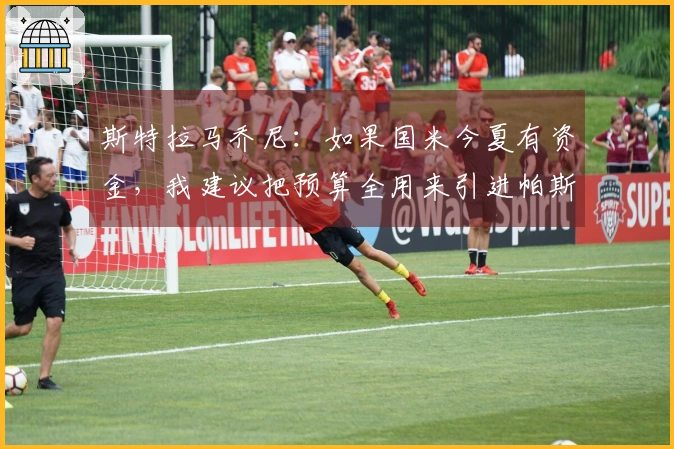 斯特拉马乔尼：如果国米今夏有资金，我建议把预算全用来引进帕斯