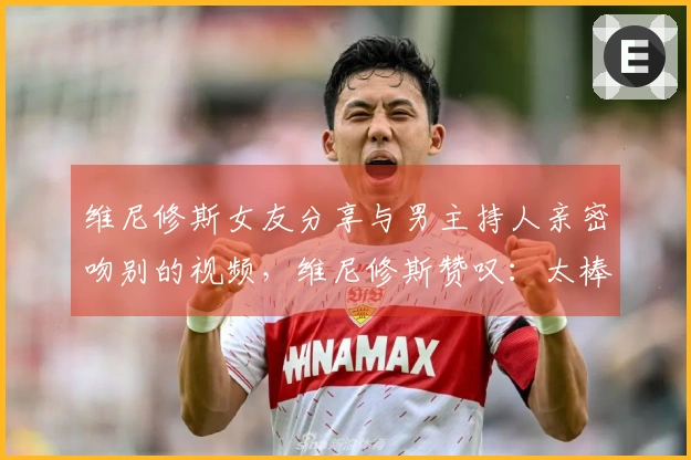 维尼修斯女友分享与男主持人亲密吻别的视频，维尼修斯赞叹：太棒了！