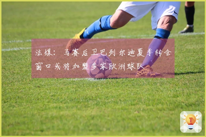 法媒：马赛后卫巴列尔迪夏季转会窗口或将加盟多家欧洲球队