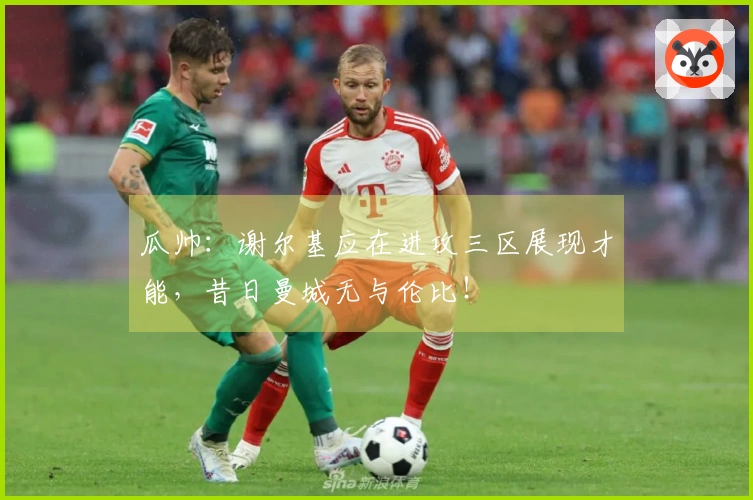 瓜帅：谢尔基应在进攻三区展现才能，昔日曼城无与伦比！