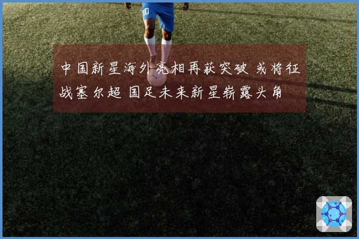 中国新星海外亮相再获突破 或将征战塞尔超 国足未来新星崭露头角