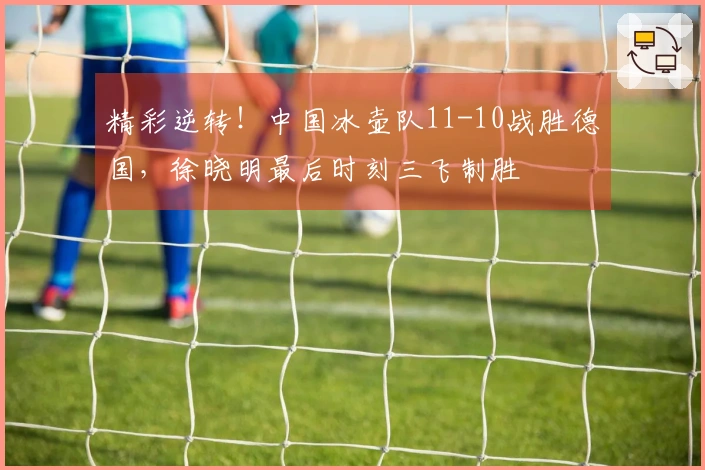 精彩逆转！中国冰壶队11-10战胜德国，徐晓明最后时刻三飞制胜