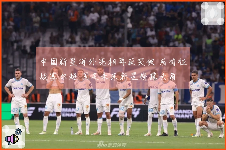 中国新星海外亮相再获突破 或将征战塞尔超 国足未来新星崭露头角
