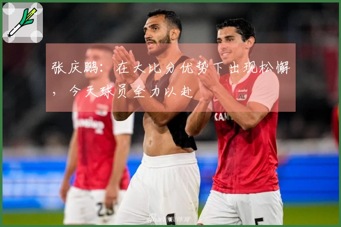 张庆鹏：在大比分优势下出现松懈，今天球员全力以赴