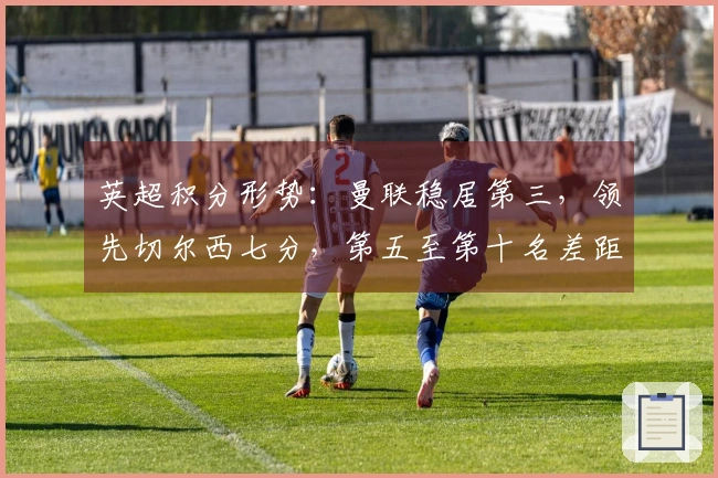 英超积分形势：曼联稳居第三，领先切尔西七分，第五至第十名差距仅六分