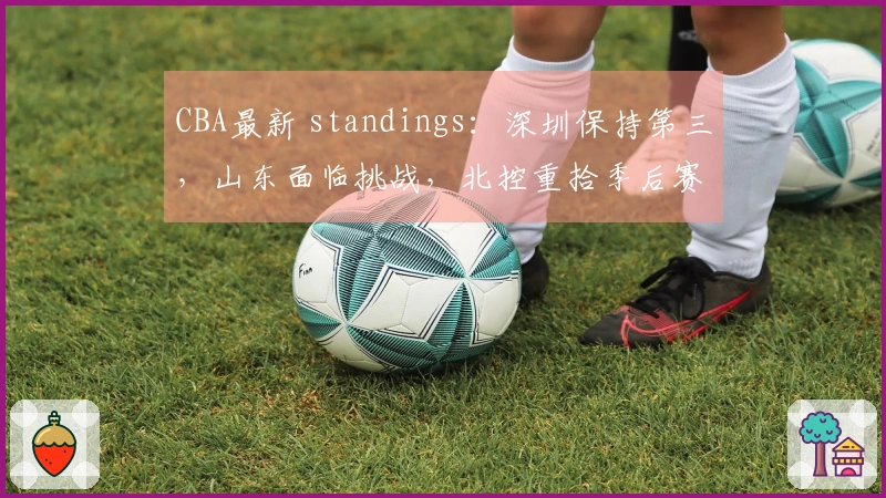 CBA最新 standings：深圳保持第三，山东面临挑战，北控重拾季后赛机会