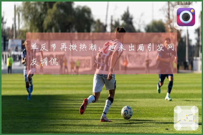 单反节再掀热潮，迪米出局引发网友调侃