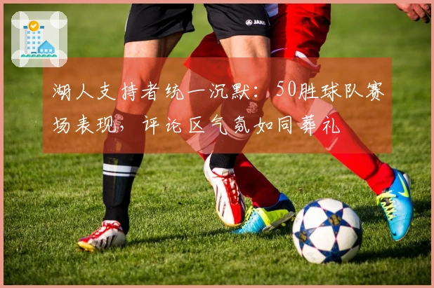 湖人支持者统一沉默：50胜球队赛场表现，评论区气氛如同葬礼