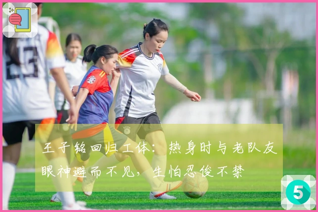 王子铭回归工体：热身时与老队友眼神避而不见，生怕忍俊不禁