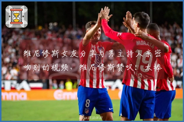 维尼修斯女友分享与男主持人亲密吻别的视频，维尼修斯赞叹：太棒了！