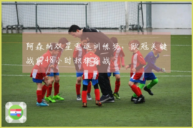 阿森纳双星重返训练场，欧冠关键战前48小时积极备战