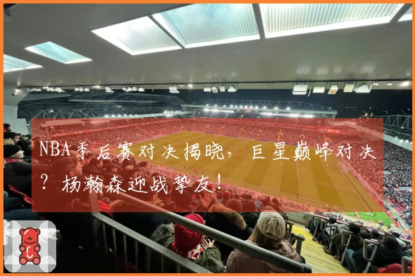 NBA季后赛对决揭晓，巨星巅峰对决？杨瀚森迎战挚友！