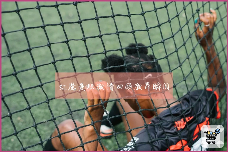 红魔曼联激情回顾激昂瞬间