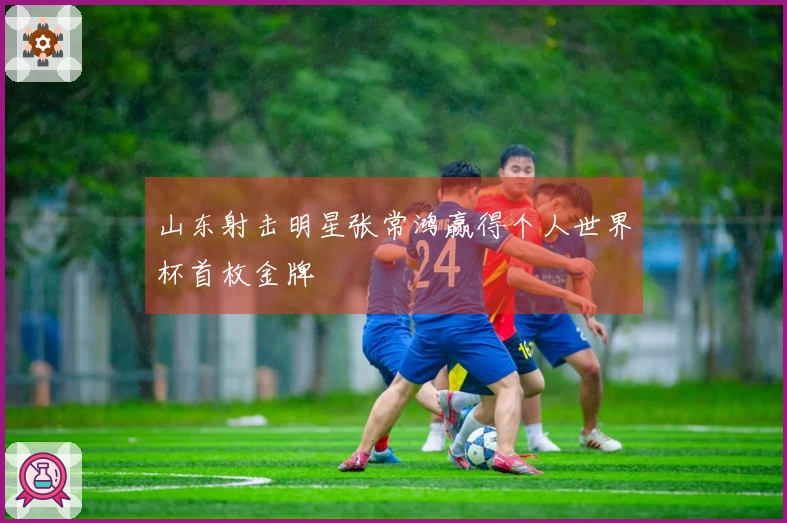 山东射击明星张常鸿赢得个人世界杯首枚金牌