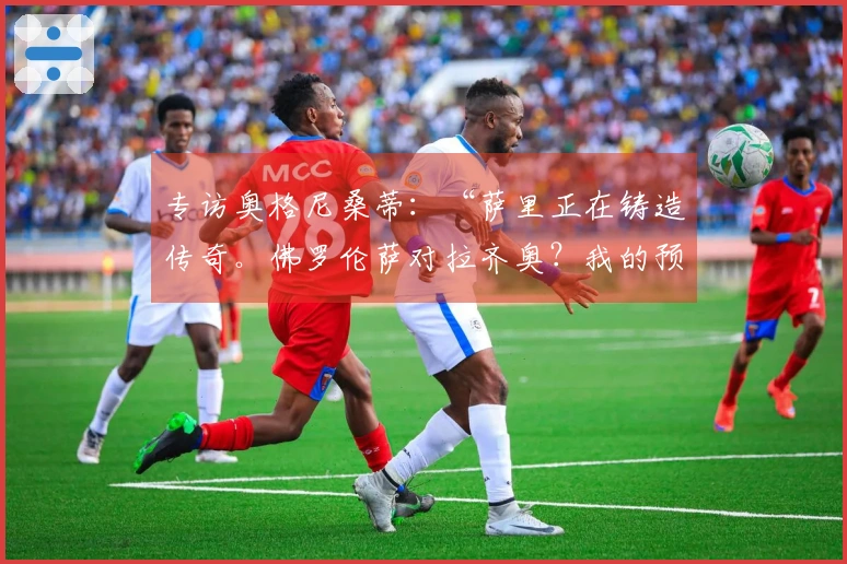 专访奥格尼桑蒂：“萨里正在铸造传奇。佛罗伦萨对拉齐奥？我的预测是……”