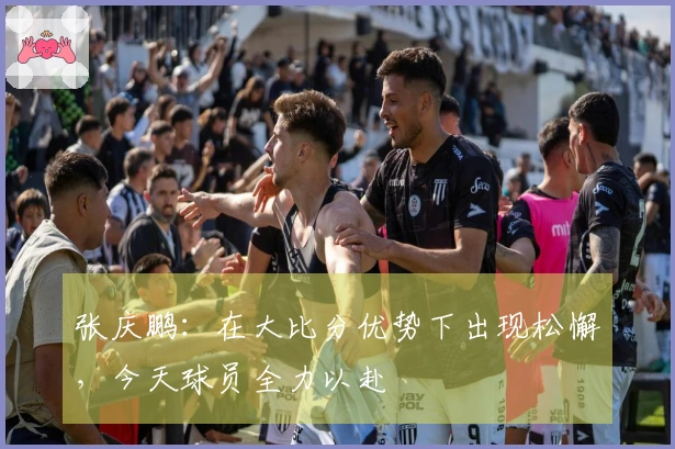 张庆鹏：在大比分优势下出现松懈，今天球员全力以赴