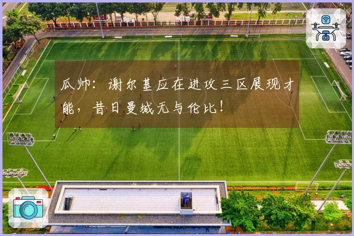 瓜帅：谢尔基应在进攻三区展现才能，昔日曼城无与伦比！