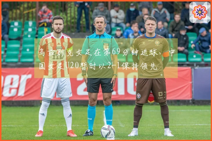 乌兹别克女足在第69分钟进球，中国女足U20暂时以2-1保持领先