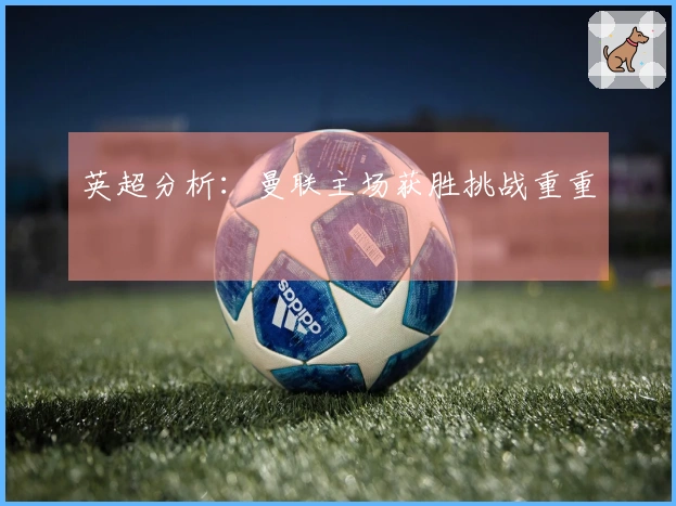 英超分析：曼联主场获胜挑战重重